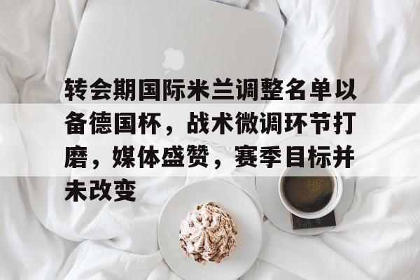 熊猫体育-转会期国际米兰调整名单以备德国杯，战术微调环节打磨，媒体盛赞，赛季目标并未改变的简单介绍